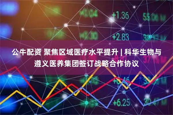 公牛配资 聚焦区域医疗水平提升 | 科华生物与遵义医养集团签订战略合作协议