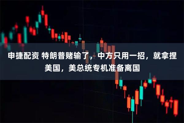 申捷配资 特朗普赌输了，中方只用一招，就拿捏美国，美总统专机准备离国