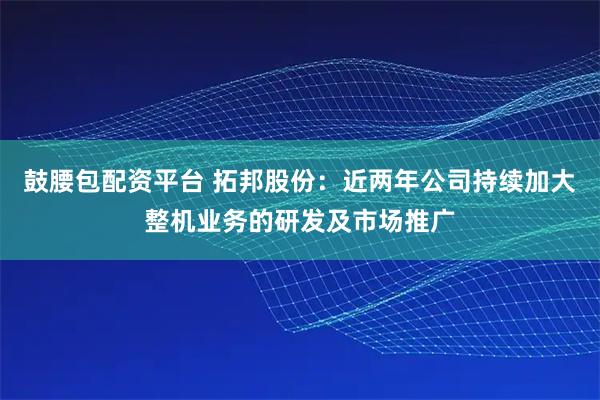 鼓腰包配资平台 拓邦股份：近两年公司持续加大整机业务的研发及市场推广