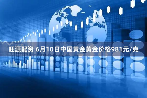 旺源配资 6月10日中国黄金黄金价格981元/克
