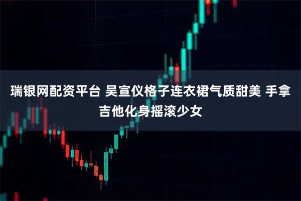 瑞银网配资平台 吴宣仪格子连衣裙气质甜美 手拿吉他化身摇滚少女