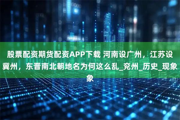 股票配资期货配资APP下载 河南设广州，江苏设冀州，东晋南北朝地名为何这么乱_兖州_历史_现象