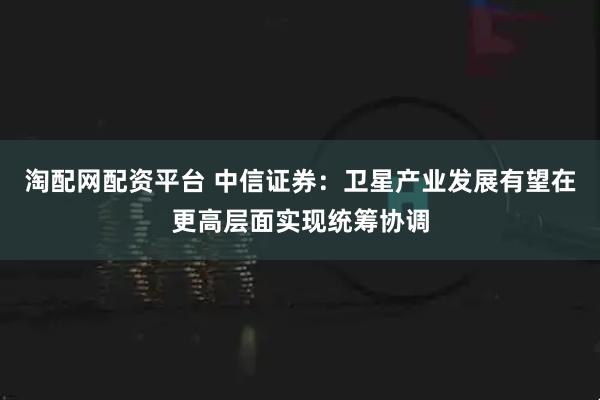 淘配网配资平台 中信证券：卫星产业发展有望在更高层面实现统筹协调
