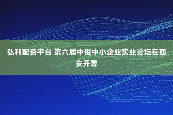 弘利配资平台 第六届中俄中小企业实业论坛在西安开幕