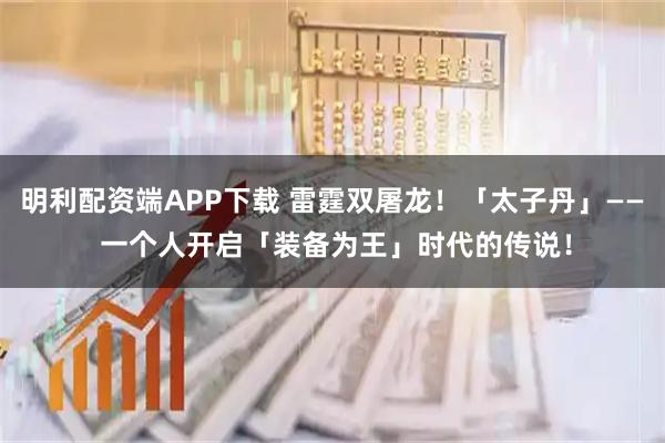 明利配资端APP下载 雷霆双屠龙！「太子丹」—— 一个人开启「装备为王」时代的传说！
