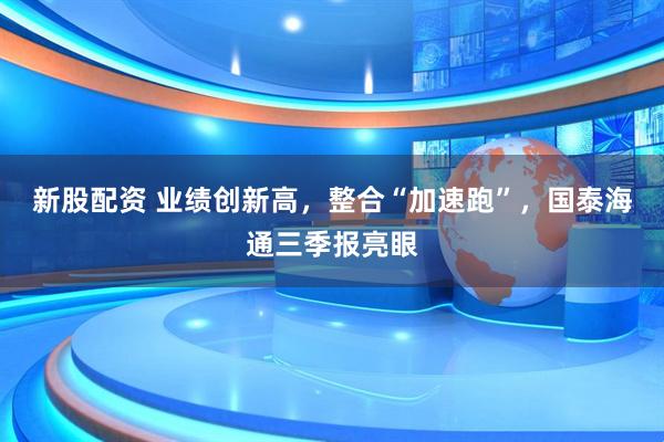 新股配资 业绩创新高，整合“加速跑”，国泰海通三季报亮眼