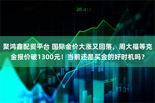 聚鸿鑫配资平台 国际金价大涨又回落，周大福等克金报价破1300元！当前还是买金的好时机吗？