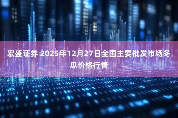 宏盛证券 2025年12月27日全国主要批发市场冬瓜价格行情