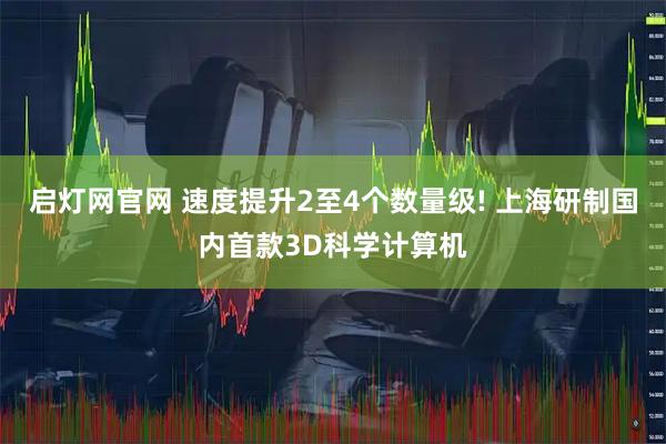 启灯网官网 速度提升2至4个数量级! 上海研制国内首款3D科学计算机