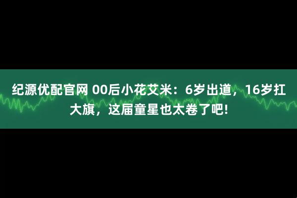 纪源优配官网 00后小花艾米：6岁出道，16岁扛大旗，这届童星也太卷了吧!