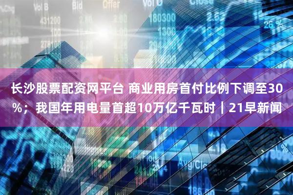长沙股票配资网平台 商业用房首付比例下调至30%；我国年用电量首超10万亿千瓦时｜21早新闻