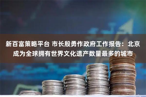 新百富策略平台 市长殷勇作政府工作报告：北京成为全球拥有世界文化遗产数量最多的城市