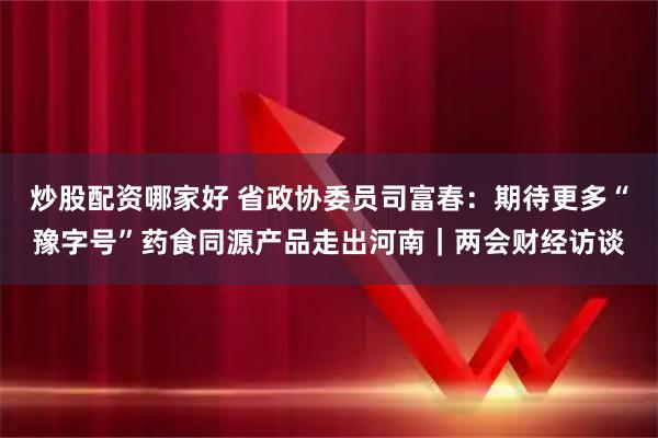 炒股配资哪家好 省政协委员司富春：期待更多“豫字号”药食同源产品走出河南｜两会财经访谈
