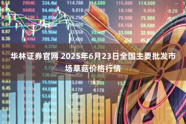 华林证券官网 2025年6月23日全国主要批发市场草菇价格行情