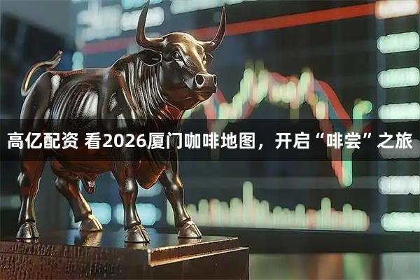 高亿配资 看2026厦门咖啡地图，开启“啡尝”之旅