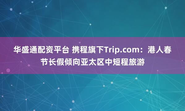 华盛通配资平台 携程旗下Trip.com：港人春节长假倾向亚太区中短程旅游