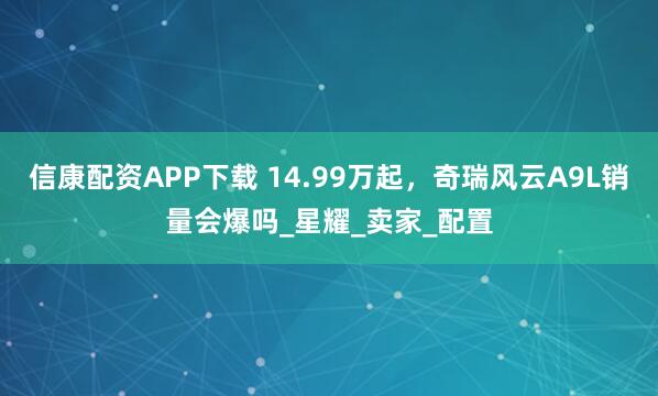 信康配资APP下载 14.99万起，奇瑞风云A9L销量会爆吗_星耀_卖家_配置