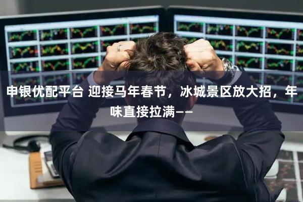 申银优配平台 迎接马年春节，冰城景区放大招，年味直接拉满——