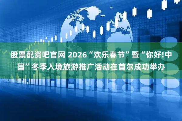 股票配资吧官网 2026“欢乐春节”暨“你好!中国”冬季入境旅游推广活动在首尔成功举办