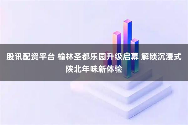 股讯配资平台 榆林圣都乐园升级启幕 解锁沉浸式陕北年味新体验