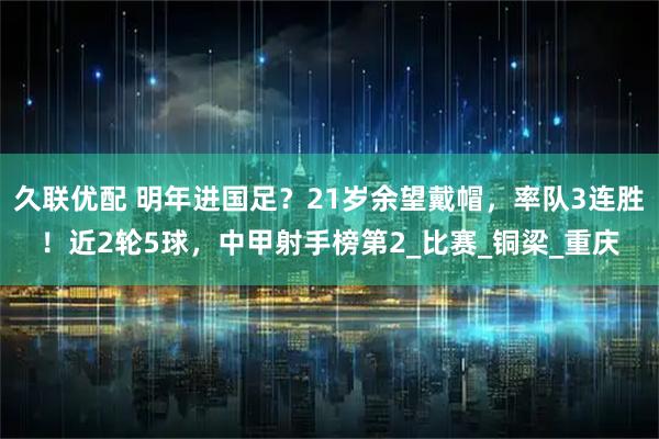 久联优配 明年进国足？21岁余望戴帽，率队3连胜！近2轮5球，中甲射手榜第2_比赛_铜梁_重庆