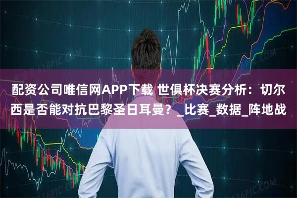 配资公司唯信网APP下载 世俱杯决赛分析：切尔西是否能对抗巴黎圣日耳曼？_比赛_数据_阵地战