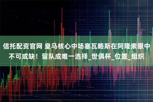 信托配资官网 皇马核心中场塞瓦略斯在阿隆索眼中不可或缺！留队成唯一选择_世俱杯_位置_组织