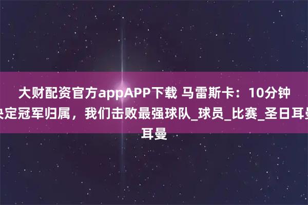 大财配资官方appAPP下载 马雷斯卡：10分钟决定冠军归属，我们击败最强球队_球员_比赛_圣日耳曼