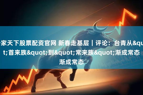 一家天下股票配资官网 新春走基层｜评论：台青从"首来族"到"常来族"渐成常态