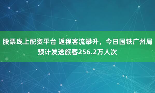 股票线上配资平台 返程客流攀升，今日国铁广州局预计发送旅客256.2万人次