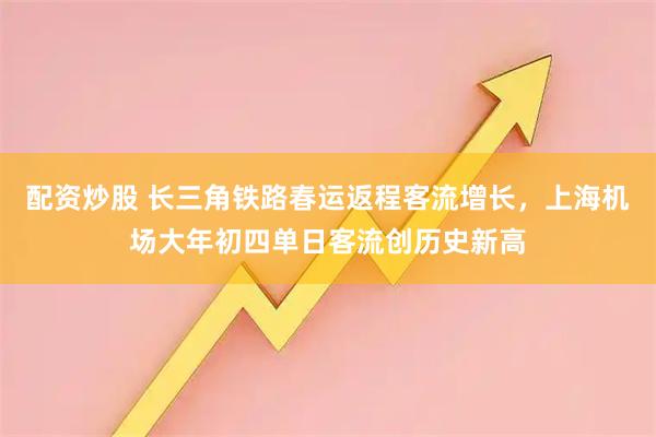 配资炒股 长三角铁路春运返程客流增长，上海机场大年初四单日客流创历史新高