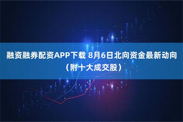 融资融券配资APP下载 8月6日北向资金最新动向（附十大成交股）
