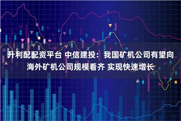 升利配配资平台 中信建投：我国矿机公司有望向海外矿机公司规模看齐 实现快速增长