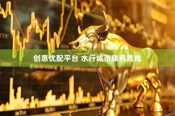 创惠优配平台 水行城市康养路线