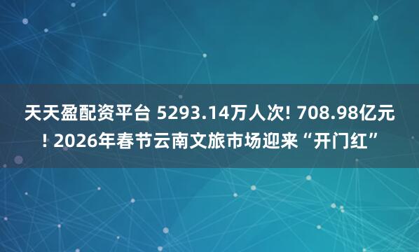 天天盈配资平台 5293.14万人次! 708.98亿元! 2026年春节云南文旅市场迎来“开门红”