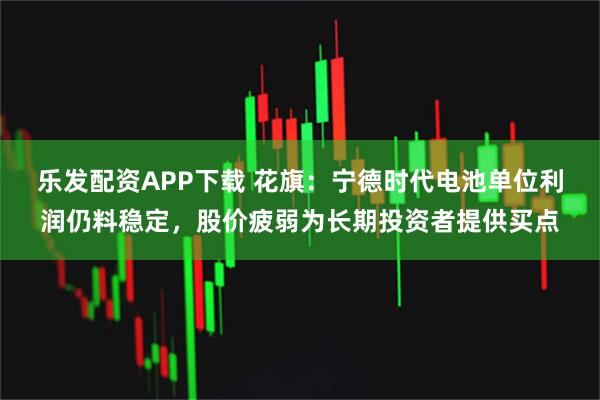 乐发配资APP下载 花旗：宁德时代电池单位利润仍料稳定，股价疲弱为长期投资者提供买点