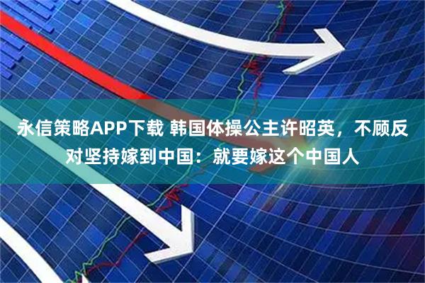 永信策略APP下载 韩国体操公主许昭英，不顾反对坚持嫁到中国：就要嫁这个中国人