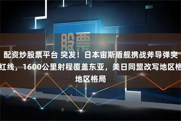 配资炒股票平台 突发！日本宙斯盾舰携战斧导弹突破红线，1600公里射程覆盖东亚，美日同盟改写地区格局
