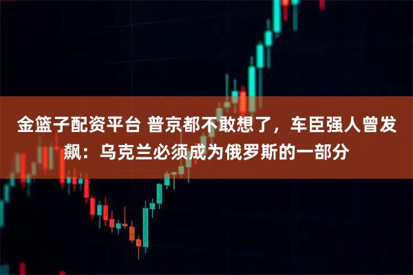 金篮子配资平台 普京都不敢想了，车臣强人曾发飙：乌克兰必须成为俄罗斯的一部分